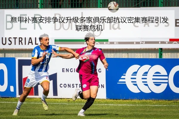 意甲补赛安排争议升级多家俱乐部抗议密集赛程引发联赛危机