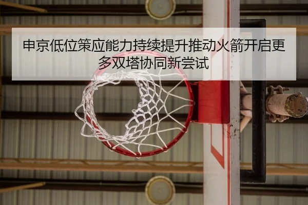 申京低位策应能力持续提升推动火箭开启更多双塔协同新尝试