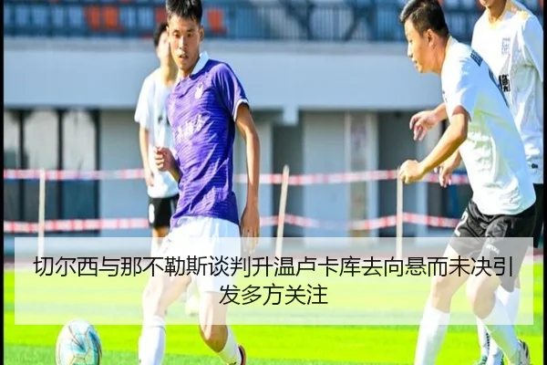 切尔西与那不勒斯谈判升温卢卡库去向悬而未决引发多方关注